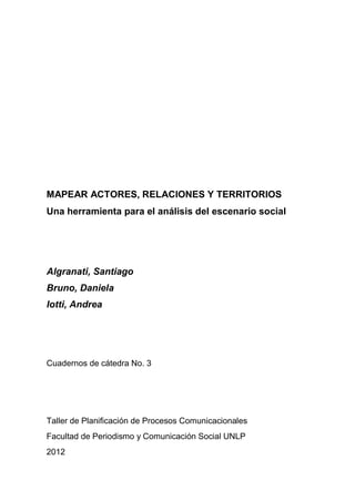 MAPEAR ACTORES, RELACIONES Y TERRITORIOS
Una herramienta para el análisis del escenario social
Algranati, Santiago
Bruno, Daniela
Iotti, Andrea
Cuadernos de cátedra No. 3
Taller de Planificación de Procesos Comunicacionales
Facultad de Periodismo y Comunicación Social UNLP
2012
 