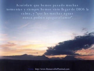 Acuérdate que hemos pasado muchas tormentas y siempre hemos visto llegar de DIOS la calma, y “que las muchas aguas nunca podrán apagar el amor”. Visita:  http://www.RenuevoDePlenitud.com 