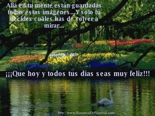Allá en tu mente están guardadas todas estas imágenes...Y solo tú decides cuáles has de volver a mirar... ¡¡¡Que hoy y todos tus días seas muy feliz!!! Visita:  http://www.RenuevoDePlenitud.com 