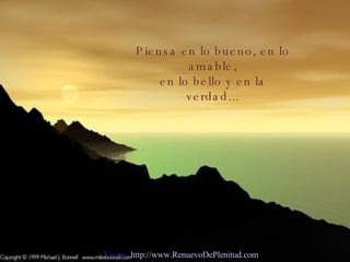 Piensa en lo bueno, en lo amable, en lo bello y en la verdad... Visita:  http://www.RenuevoDePlenitud.com 
