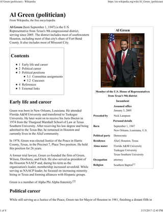 Al Green
Member of the U.S. House of Representatives
from Texas's 9th district
Incumbent
Assumed office
January 3, 2005
Preceded by Nick Lampson
Personal details
Born September 1, 1947
New Orleans, Louisiana, U.S.
Political party Democratic
Residence Alief, Houston, Texas
Alma mater Florida A&M University
Tuskegee University
Texas Southern University
Occupation attorney
Religion Southern Baptist[1]
Al Green (politician)
From Wikipedia, the free encyclopedia
Al Green (born September 1, 1947) is the U.S.
Representative from Texas's 9th congressional district,
serving since 2005. The district includes most of southwestern
Houston, including most of that city's share of Fort Bend
County. It also includes most of Missouri City.
Contents
1 Early life and career
2 Political career
3 Political positions
3.1 Committee assignments
3.2 Caucuses
4 References
5 External links
Early life and career
Green was born in New Orleans, Louisiana. He attended
Florida A&M University and transferred to Tuskegee
University. He later went on to receive his Juris Doctor in
1974 from the Thurgood Marshall School of Law at Texas
Southern University. After receiving his law degree and being
admitted to the Texas Bar, he remained in Houston and
currently lives in the Alief community.
In 1978, Green was elected Justice of the Peace in Harris
County, Texas, in the Precinct 7, Place Two position. He held
this position for 26 years.
A former trial lawyer, Green co-founded the firm of Green,
Wilson, Dewberry, and Fitch. He also served as president of
the Houston NAACP and, during his term as the
organization's leader, membership increased sevenfold. While
serving as NAACP leader, he focused on increasing minority
hiring in Texas and forming alliances with Hispanic groups.
Green is a member of Alpha Phi Alpha fraternity.[2]
Political career
While still serving as a Justice of the Peace, Green ran for Mayor of Houston in 1981, finishing a distant fifth in
Al Green (politician) - Wikipedia https://en.wikipedia.org/wiki/Al_Green_(politician)
1 of 4 3/15/2017 12:45 PM
 