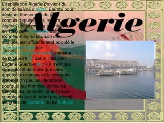 L'appellation Algérie provient du nom de la ville d' Alger . Étendu pour désigner l'ensemble du pays conquis depuis Alger, le nom  Algérie , utilisé pour la première fois en 1686 par  Fontenelle  dans  Entretiens sur la pluralité des mondes , est officiellement adopté le  14 octobre   1839  par  Antoine Virgile Schneider , ministre de la Guerre [7] . Selon l'historien Eugène Guernier [8]  : « Il n'est pas sans intérêt de noter que cette appellation consacrait la conquête arabe et on peut se demander pourquoi les hommes politiques français du moment, tenant mieux compte du passé, n'ont pas adopté les noms de  Numidie  ou de  Kabylie . ». 