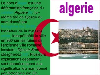 Le nom d' Alger  est une déformation française du  catalan   Alguère [9] , lui-même tiré de  Djezaïr  du nom donné par  Bologhine ibn Ziri [9] , fondateur de la dynastie  ziride , lorsqu'il bâtit la ville en 960 sur les ruines de l'ancienne ville romaine Icosium ;  Djezaïr Beni Mezghanna [10] . Plusieurs explications cependant sont données quant à la signification du nom donné par Bologhine ibn Ziri. algerie 