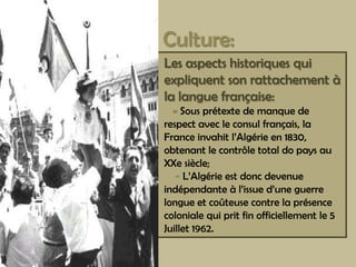 Culture:Lesaspectshistoriquesquiexpliquentsonrattachement à lalanguefrançaise:-Sousprétexte de manque de respectavecleconsulfrançais, laFranceinvahitl’Algérie en 1830, obtenantlecontrôle total do paysauXXesiècle;-L’Algérieestdoncdevenueindépendante à l’issued’uneguerrelongueetcoûteusecontrelaprésencecolonialequipritfinofficiellementle5 Juillet 1962.