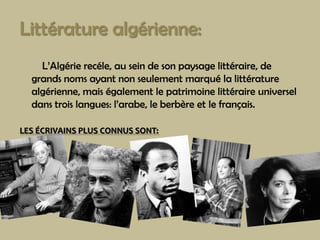Littérature algérienne:L’Algérierecéle, au sein de sonpaysagelittéraire, de grandsnomsayantnonseulementmarquélalittératurealgérienne, mais égalementlepatrimoinelittéraireuniversel dans troislangues: l’arabe, leberbèreetlefrançais.  LES ÉCRIVAINS PLUS CONNUS SONT: