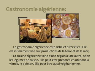 Gastronomie algérienne:-Lagastronomie algérienne este richeetdiversifiée. Elleestintimementliéeauxproductions de laterreet de lamer;  -Lacuisinealgérienne varie d’unerégion à une autre, selonleslégumes de saison. Ellepeutêtrepréparée en utilisantla viande, lepoisson. Ellepeutêtreaussivégétarieenne.r