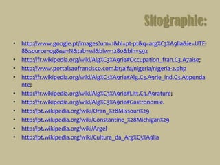 Sitographie:http://www.google.pt/images?um=1&hl=pt-pt&q=arg%C3%A9lia&ie=UTF-8&source=og&sa=N&tab=wi&biw=1280&bih=592http://fr.wikipedia.org/wiki/Alg%C3%A9rie#Occupation_fran.C3.A7aise;http://www.portalsaofrancisco.com.br/alfa/nigeria/nigeria-2.phphttp://fr.wikipedia.org/wiki/Alg%C3%A9rie#Alg.C3.A9rie_ind.C3.A9pendante;http://fr.wikipedia.org/wiki/Alg%C3%A9rie#Litt.C3.A9rature;http://fr.wikipedia.org/wiki/Alg%C3%A9rie#Gastronomie. http://pt.wikipedia.org/wiki/Oran_%28Missouri%29http://pt.wikipedia.org/wiki/Constantine_%28Michigan%29http://pt.wikipedia.org/wiki/Argelhttp://pt.wikipedia.org/wiki/Cultura_da_Arg%C3%A9lia