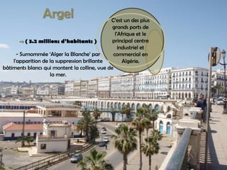 C’est un des plus grands ports de l'Afrique et le principal centre industriel et commercial en Algérie.Argel->( 3.2 millionsd’habitants )- Surnommée ‘Alger la Blanche’ par l'apparition de la suppression brillante bâtiments blancs qui montent la colline, vue de la mer.
