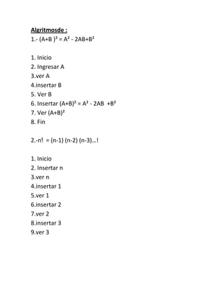 Algritmosde :
1.- (A+B )² = A² - 2AB+B²

1. Inicio
2. Ingresar A
3.ver A
4.insertar B
5. Ver B
6. Insertar (A+B)² = A² - 2AB +B²
7. Ver (A+B)²
8. Fin

2.-nǃ = (n-1) (n-2) (n-3)…!

1. Inicio
2. Insertar n
3.ver n
4.insertar 1
5.ver 1
6.insertar 2
7.ver 2
8.insertar 3
9.ver 3
 
