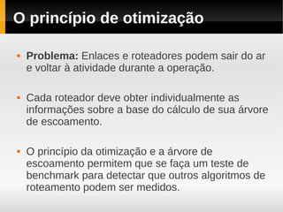 O princípio de otimização

   Problema: Enlaces e roteadores podem sair do ar
    e voltar à atividade durante a operação.

   Cada roteador deve obter individualmente as
    informações sobre a base do cálculo de sua árvore
    de escoamento.

   O princípio da otimização e a árvore de
    escoamento permitem que se faça um teste de
    benchmark para detectar que outros algoritmos de
    roteamento podem ser medidos.
 