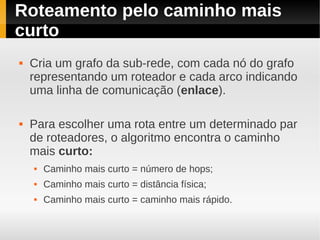 Roteamento pelo caminho mais
curto
   Cria um grafo da sub-rede, com cada nó do grafo
    representando um roteador e cada arco indicando
    uma linha de comunicação (enlace).

   Para escolher uma rota entre um determinado par
    de roteadores, o algoritmo encontra o caminho
    mais curto:
       Caminho mais curto = número de hops;
       Caminho mais curto = distância física;
       Caminho mais curto = caminho mais rápido.
 