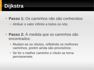Dijkstra

   Passo 1: Os caminhos não são conhecidos:
       Atribuir o valor infinito a todos os nós;

   Passo 2: À medida que os caminhos são
    encontrados:
       Mudam-se os rótulos, refletindo os melhores
        caminhos, porém ainda são provisórios;
       Se for o melhor caminho o rótulo se torna
        permanenete.
 