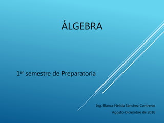 ÁLGEBRA
1er semestre de Preparatoria
Ing. Blanca Nélida Sánchez Contreras
Agosto-Diciembre de 2016
 