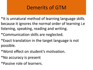 Demerits of GTM
*It is unnatural method of learning language skills
because it ignores the normal order of learning i.e
listening, speaking, reading and writing.
*Communication skills are neglected.
*Exact translation in the target language is not
possible.
*Worst effect on student’s motivation.
*No accuracy is present
*Passive role of learners.
 