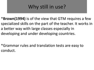 Why still in use?
*Brown(1994) is of the view that GTM requires a few
specialized skills on the part of the teacher. It works in
a better way with large classes especially in
developing and under developing countries.
*Grammar rules and translation tests are easy to
conduct.
 