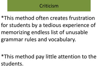 Criticism
*This method often creates frustration
for students by a tedious experience of
memorizing endless list of unusable
grammar rules and vocabulary.
*This method pay little attention to the
students.
 
