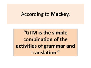 According to Mackey,
“GTM is the simple
combination of the
activities of grammar and
translation.”
 