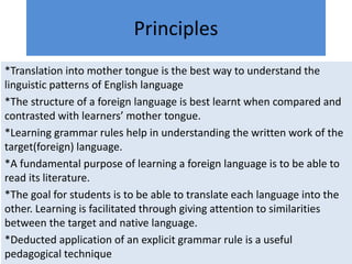 Principles
*Translation into mother tongue is the best way to understand the
linguistic patterns of English language
*The structure of a foreign language is best learnt when compared and
contrasted with learners’ mother tongue.
*Learning grammar rules help in understanding the written work of the
target(foreign) language.
*A fundamental purpose of learning a foreign language is to be able to
read its literature.
*The goal for students is to be able to translate each language into the
other. Learning is facilitated through giving attention to similarities
between the target and native language.
*Deducted application of an explicit grammar rule is a useful
pedagogical technique
 