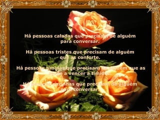 Há pessoas caladas que precisam de alguém  para conversar.  Há pessoas tristes que precisam de alguém  que as conforte.  Há pessoas tímidas que precisam de alguém que as ajude a vencer a timidez.  Há pessoas sozinhas que precisam de alguém  para conversar.   