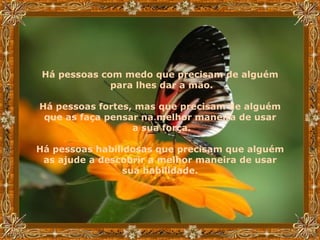 Há pessoas com medo que precisam de alguém  para lhes dar a mão. Há pessoas fortes, mas que precisam de alguém  que as faça pensar na melhor maneira de usar  a sua força. Há pessoas habilidosas que precisam que alguém  as ajude a descobrir a melhor maneira de usar  sua habilidade.   