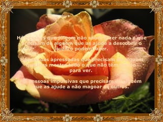 Há pessoas que julgam não saber fazer nada e que precisam de alguém que as ajude a descobrir o quanto podem fazer. Há pessoas apressadas que precisam de alguém que lhes mostre tudo o que não têm tempo  para ver.  Há pessoas impulsivas que precisam de alguém  que as ajude a não magoar os outros.   