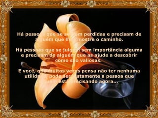 Há pessoas que se sentem perdidas e precisam de alguém que lhes mostre o caminho. Há pessoas que se julgam sem importância alguma e precisam de alguém que as ajude a descobrir como são valiosas.  E você, que muitas vezes pensa não ter nenhuma utilidade, pode ser justamente a pessoa que alguém está precisando agora...   