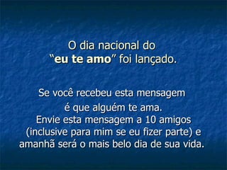 O dia nacional do  “ eu te amo ” foi lançado. Se você recebeu esta mensagem  é que alguém te ama. Envie esta mensagem a 10 amigos (inclusive para mim se eu fizer parte) e amanhã será o mais belo dia de sua vida.   