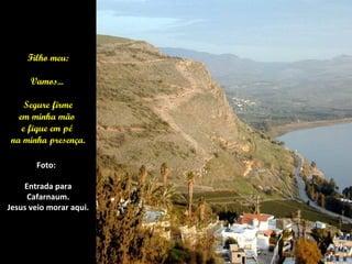 Filho meu:

      Vamos...

    Segure firme
  em minha mão
   e fique em pé
na minha presença.

       Foto:

    Entrada para
     Cafarnaum.
Jesus veio morar aqui.
 