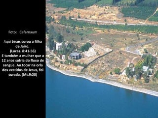 Foto: Cafarnaum

  Aqui Jesus curou a filha
         de Jairo.
     (Lucas. 8:41-56)
E também a mulher que a
12 anos sofria do fluxo de
 sangue. Ao tocar na orla
dos vestidos de Jesus, foi
    curada. (Mt.9:20)
 