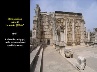 Resplandeça
     sobre ti,
 a minha Glória!


      Foto:

Ruínas da sinagoga,
onde Jesus ensinava
  em Cafarnaum.
 