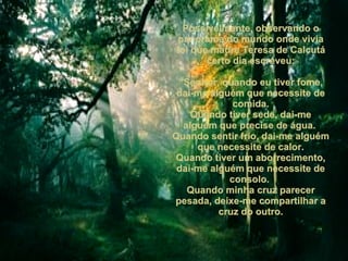 Possivelmente, observando o panorama do mundo onde vivia foi que madre Teresa de Calcutá certo dia escreveu: “ Senhor, quando eu tiver fome, dai-me alguém que necessite de comida. Quando tiver sede, dai-me alguém que precise de água.  Quando sentir frio, dai-me alguém que necessite de calor. Quando tiver um aborrecimento, dai-me alguém que necessite de consolo.  Quando minha cruz parecer pesada, deixe-me compartilhar a cruz do outro. 