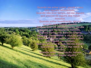 Quando me achar pobre, ponde a meu lado alguém necessitado.  Quando não tiver tempo, dai-me alguém que precise de alguns dos meus minutos. Quando sofrer humilhação, dai-me ocasião para elogiar alguém. Quando tiver um aborrecimento, dai-me alguém que necessite de consolo.  Quando minha cruz parecer pesada, deixe-me compartilhar a cruz do outro. Quando me achar pobre, ponde a meu lado alguém necessitado. Quando não tiver tempo, dai-me alguém que precise de alguns dos meus minutos.  Quando sofrer humilhação, dai-me ocasião para elogiar alguém.” 