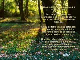 Todos representavam para ela o próprio Cristo. Em cada corpo enfermo, desnutrido e abandonado ela via Jesus crucificado em um novo madeiro. Amou de tal forma que estendeu a sua obra pelo mundo inteiro, abraçando homens de todas as raças e credos religiosos. Honrada com o prêmio Nobel da paz, prosseguiu humilde, servindo aos seus irmãos.  Tudo o que lhe importava eram os seus pobres. 