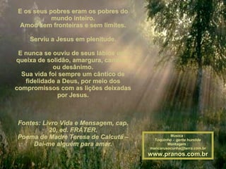 E os seus pobres eram os pobres do mundo inteiro. Amou sem fronteiras e sem limites. Serviu a Jesus em plenitude. E nunca se ouviu de seus lábios uma queixa de solidão, amargura, cansaço ou desânimo. Sua vida foi sempre um cântico de fidelidade a Deus, por meio dos compromissos com as lições deixadas por Jesus. Fontes: Livro Vida e Mensagem, cap. 20, ed. FRÁTER. Poema de Madre Teresa de Calcutá – Dai-me alguém para amar. Música : Toquinho -  gente humilde Montagem : [email_address] www.pranos.com.br 