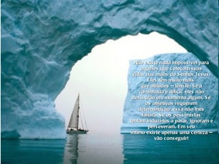 Não existe nada impossível para aqueles que colocam suas vidas nas mãos do Senhor Jesus. Eles têm muito mais  que atitudes -- têm fé. Se a caminhada é difícil, eles não desistirão em momento algum. Se os objetivos requerem determinação, essa não lhes faltará. Se os pessimistas tentam induzi-los a parar, ignoram e perseveram. Em seu íntimo existe apenas uma certeza -- vão conseguir! 