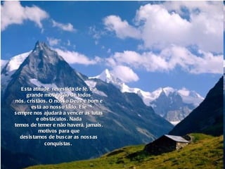 Esta atitude, revestida de fé, é a grande motivação de todos nós, cristãos. O nosso Deus é bom e está ao nosso lado. Ele sempre nos ajudará a vencer as lutas e obstáculos. Nada temos de temer e não haverá, jamais, motivos para que desistamos de buscar as nossas conquistas.   