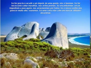 Se for preciso sacudir o pó depois de uma queda, nós o faremos. Se for necessário saltar muralhas, nos esforçaremos. Se encontrarmos cercas impedindo a passagem, nos arrastaremos por baixo. Se o nosso sonho nos parecer muito alto, voaremos. Só uma coisa não cabe em nossas atitudes: desanimar. 