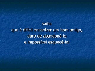saiba  que é difícil encontrar um bom amigo,  duro de abandoná-lo  e impossível esquecê-lo!   
