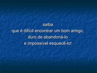 saibasaiba
que é difícil encontrar um bom amigo,que é difícil encontrar um bom amigo,
duro de abandoná-loduro de abandoná-lo
e impossível esquecê-lo!e impossível esquecê-lo!
 