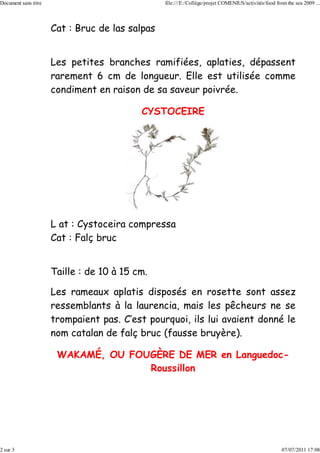 Document sans titre                              file:///E:/Collège/projet COMENIUS/activités/food from the sea 2009 ...



                      Cat : Bruc de las salpas


                      Les petites branches ramifiées, aplaties, dépassent
                      rarement 6 cm de longueur. Elle est utilisée comme
                      condiment en raison de sa saveur poivrée.

                                           CYSTOCEIRE




                      L at : Cystoceira compressa
                      Cat : Falç bruc


                      Taille : de 10 à 15 cm.

                      Les rameaux aplatis disposés en rosette sont assez
                      ressemblants à la laurencia, mais les pêcheurs ne se
                      trompaient pas. C’est pourquoi, ils lui avaient donné le
                      nom catalan de falç bruc (fausse bruyère).

                       WAKAMÉ, OU FOUGÈRE DE MER en Languedoc-
                                     Roussillon




2 sur 3                                                                                               07/07/2011 17:08
 