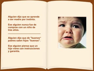 Alguien dijo que se aprende  a ser madre por instinto. Ese alguien nunca fue de compras con un niño de tres años.  _________________________  Alguien dijo que de "buenos“ padres salen hijos "buenos".   Ese alguien piensa que un hijo viene con instrucciones y garantía.  