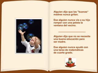 Alguien dijo que las "buenas“ madres nunca gritan.   Ese alguien nunca vio a su hijo romper con una pelota la ventana del vecino.  ____________________ Alguien dijo que no se necesita  una buena educación para  ser madre.   Ese alguien nunca ayudó con una tarea de matemáticas de cuarto grado.  