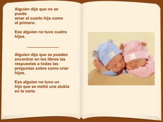 Alguien dijo que no se puede amar al cuarto hijo como  al primero.   Ese alguien no tuvo cuatro hijos.  ______________ Alguien dijo que se pueden encontrar en los libros las respuestas a todas las  preguntas   sobre como criar hijos. Ese alguien no tuvo un  hijo   que se metió una alubia  en la nariz.  