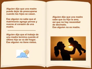 Alguien dijo que una madre sabe que su hijo la ama, así que no hay necesidad de decírselo. Ese alguien no es madre.  Alguien dijo que una madre puede dejar de preocuparse cuando los hijos se casan.  Ese alguien no sabe que el matrimonio   agrega yernos y nueras al corazón de una madre.    ______________________ Alguien dijo que el trabajo de una madre termina cuando el último hijo se va del hogar. Ese alguien no tiene nietos.  