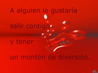 A alguien le gustaría salir contigo y tener  un montón de diversión.  