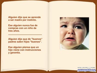 Alguien dijo que se aprende  a ser madre por instinto. Ese alguien nunca fue de compras con un niño de tres años.  _________________________  Alguien dijo que de "buenos“ padres salen hijos "buenos".   Ese alguien piensa que un hijo viene con instrucciones y garantía.  