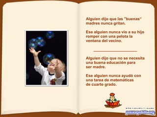 Alguien dijo que las "buenas“ madres nunca gritan.   Ese alguien nunca vio a su hijo romper con una pelota la ventana del vecino.  ____________________ Alguien dijo que no se necesita  una buena educación para  ser madre.   Ese alguien nunca ayudó con una tarea de matemáticas de cuarto grado.  