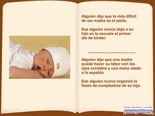 Alguien dijo que lo más difícil de ser madre es el parto. Ese alguien nunca dejó a su  hijo en la escuela el primer día de kinder.  ______________________ Alguien dijo que una madre puede hacer su labor con los ojos cerrados y una mano   atada a la espalda.   Ese alguien nunca organizó la fiesta de cumpleaños de su hija.  