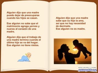 Alguien dijo que una madre sabe que su hijo la ama, así que no hay necesidad de decírselo. Ese alguien no es madre.  Alguien dijo que una madre puede dejar de preocuparse cuando los hijos se casan.    Ese alguien no sabe que el matrimonio   agrega yernos y nueras al corazón de una madre.  Alguien dijo que el trabajo de una madre termina cuando el último hijo se va del hogar. Ese alguien no tiene nietos.  
