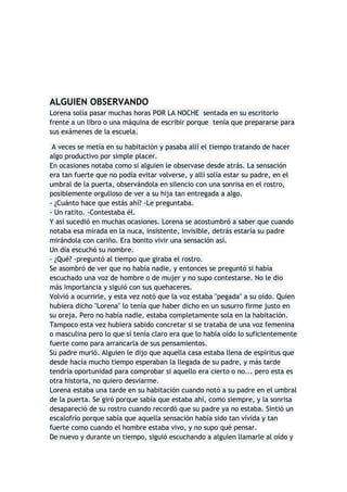 ALGUIEN OBSERVANDO
Lorena solía pasar muchas horas POR LA NOCHE sentada en su escritorio
frente a un libro o una máquina de escribir porque tenía que prepararse para
sus exámenes de la escuela.

 A veces se metía en su habitación y pasaba allí el tiempo tratando de hacer
algo productivo por simple placer.
En ocasiones notaba como si alguien le observase desde atrás. La sensación
era tan fuerte que no podía evitar volverse, y allí solía estar su padre, en el
umbral de la puerta, observándola en silencio con una sonrisa en el rostro,
posiblemente orgulloso de ver a su hija tan entregada a algo.
- ¿Cuánto hace que estás ahí? -Le preguntaba.
- Un ratito. -Contestaba él.
Y así sucedió en muchas ocasiones. Lorena se acostumbró a saber que cuando
notaba esa mirada en la nuca, insistente, invisible, detrás estaría su padre
mirándola con cariño. Era bonito vivir una sensación así.
Un día escuchó su nombre.
- ¿Qué? -preguntó al tiempo que giraba el rostro.
Se asombró de ver que no había nadie, y entonces se preguntó si había
escuchado una voz de hombre o de mujer y no supo contestarse. No le dio
más importancia y siguió con sus quehaceres.
Volvió a ocurrirle, y esta vez notó que la voz estaba "pegada" a su oído. Quien
hubiera dicho "Lorena" lo tenía que haber dicho en un susurro firme justo en
su oreja. Pero no había nadie, estaba completamente sola en la habitación.
Tampoco esta vez hubiera sabido concretar si se trataba de una voz femenina
o masculina pero lo que sí tenía claro era que lo había oído lo suficientemente
fuerte como para arrancarla de sus pensamientos.
Su padre murió. Alguien le dijo que aquella casa estaba llena de espíritus que
desde hacía mucho tiempo esperaban la llegada de su padre, y más tarde
tendría oportunidad para comprobar si aquello era cierto o no... pero esta es
otra historia, no quiero desviarme.
Lorena estaba una tarde en su habitación cuando notó a su padre en el umbral
de la puerta. Se giró porque sabía que estaba ahí, como siempre, y la sonrisa
desapareció de su rostro cuando recordó que su padre ya no estaba. Sintió un
escalofrío porque sabía que aquella sensación había sido tan vívida y tan
fuerte como cuando el hombre estaba vivo, y no supo qué pensar.
De nuevo y durante un tiempo, siguió escuchando a alguien llamarle al oído y
 